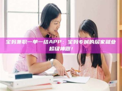 商洛宝妈兼职一单一结APP：宝妈专属的居家就业超级神器！